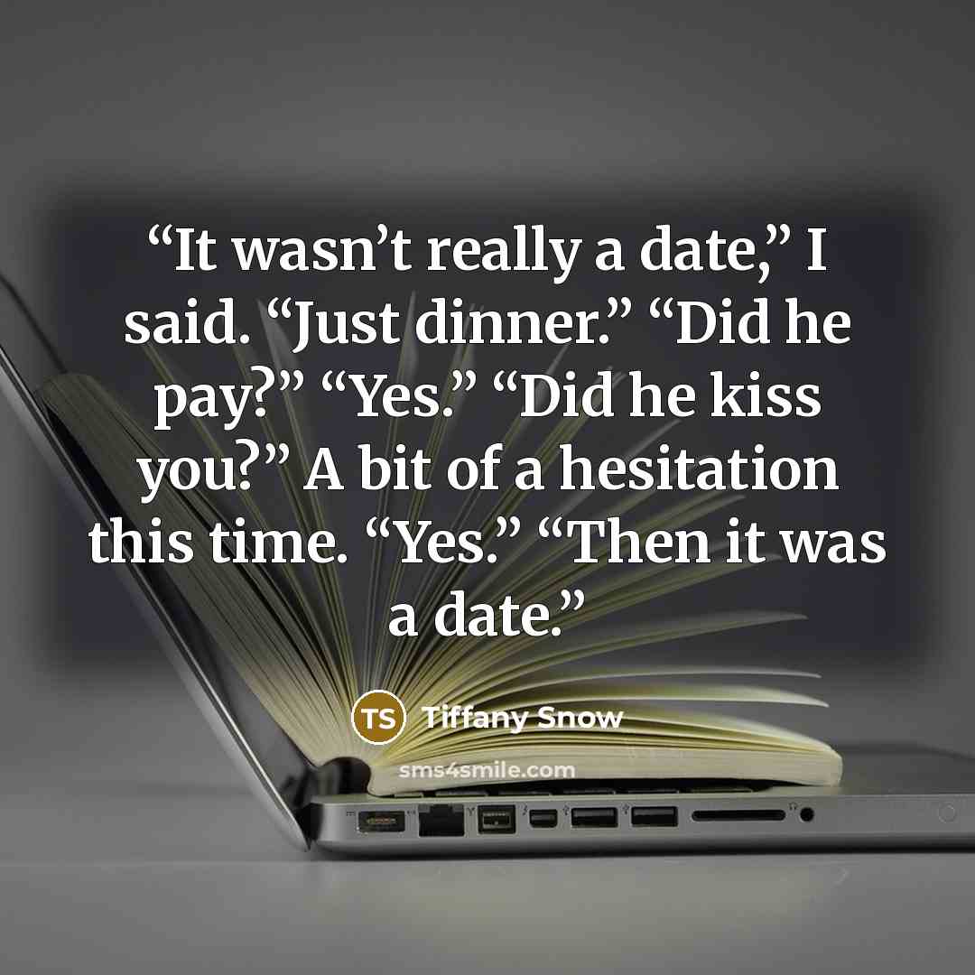 “It wasn’t really a date,” I said. “Just dinner.” “Did he pay?” “Yes.” “Did he kiss you?” A bit of a hesitation this time. “Yes.” “Then it was a date.” quote by Tiffany Snow
