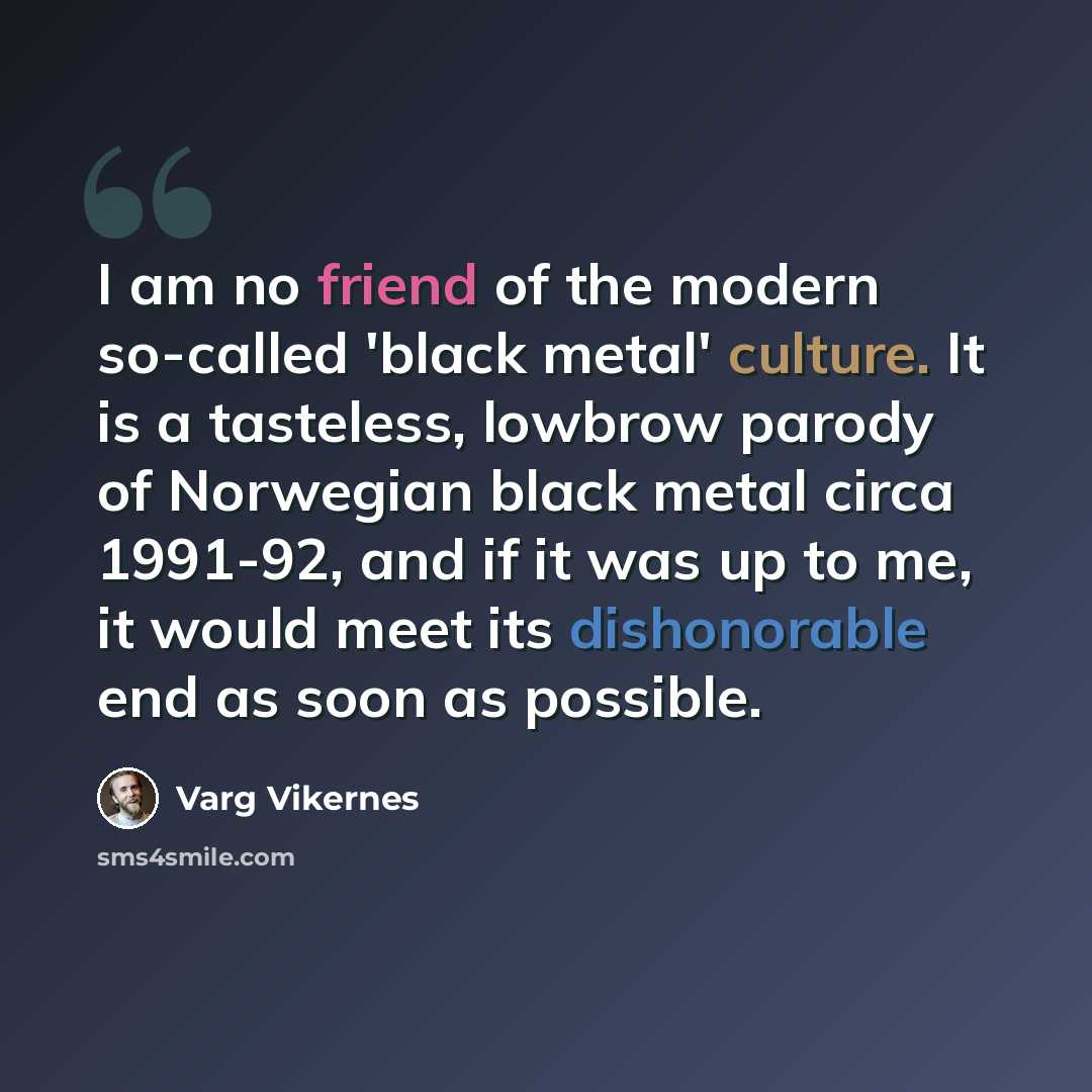 “I am no friend of the modern so-called 'black metal' culture. It is a tasteless, lowbrow parody of Norwegian black metal circa 1991-92, and if it was up to me, it would meet its dishonorable end as soon as possible.” quote by Varg Vikernes