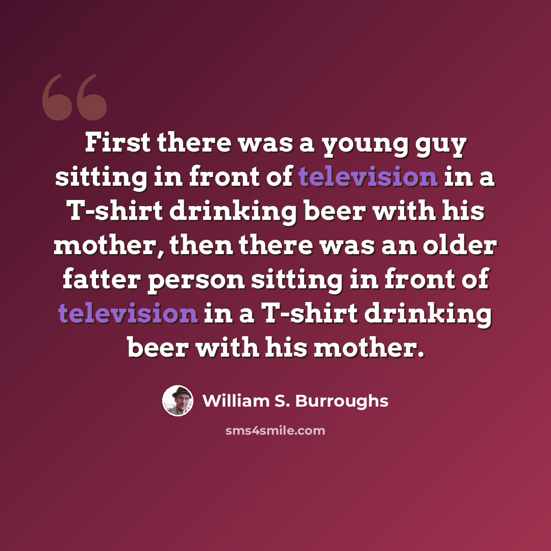 “First there was a young guy sitting in front of television in a T-shirt drinking beer with his mother, then there was an older fatter person sitting in front of television in a T-shirt drinking beer with his mother.” quote by William S. Burroughs