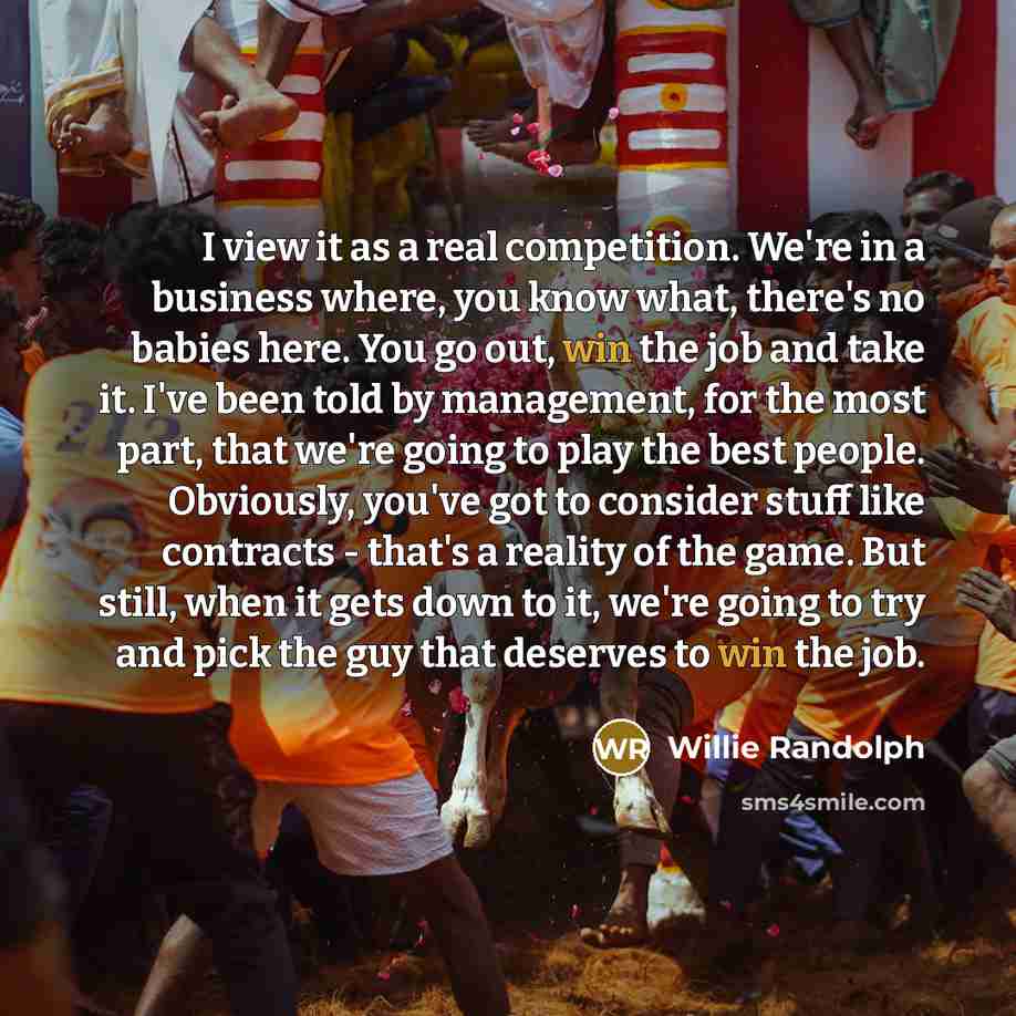 “I view it as a real competition. We're in a business where, you know what, there's no babies here. You go out, win the job and take it. I've been told by management, for the most part, that we're going to play the best people. Obviously, you've got to consider stuff like contracts - that's a…” quote by Willie Randolph