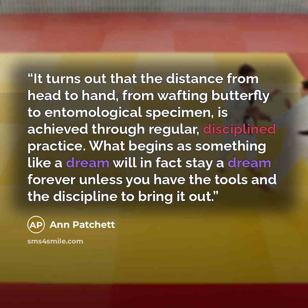 “It turns out that the distance from head to hand, from wafting butterfly to entomological specimen, is achieved through regular, disciplined practice. What begins as something like a dream will in fact stay a dream forever unless you have the tools and the discipline to bring it out.” quote by Ann Patchett