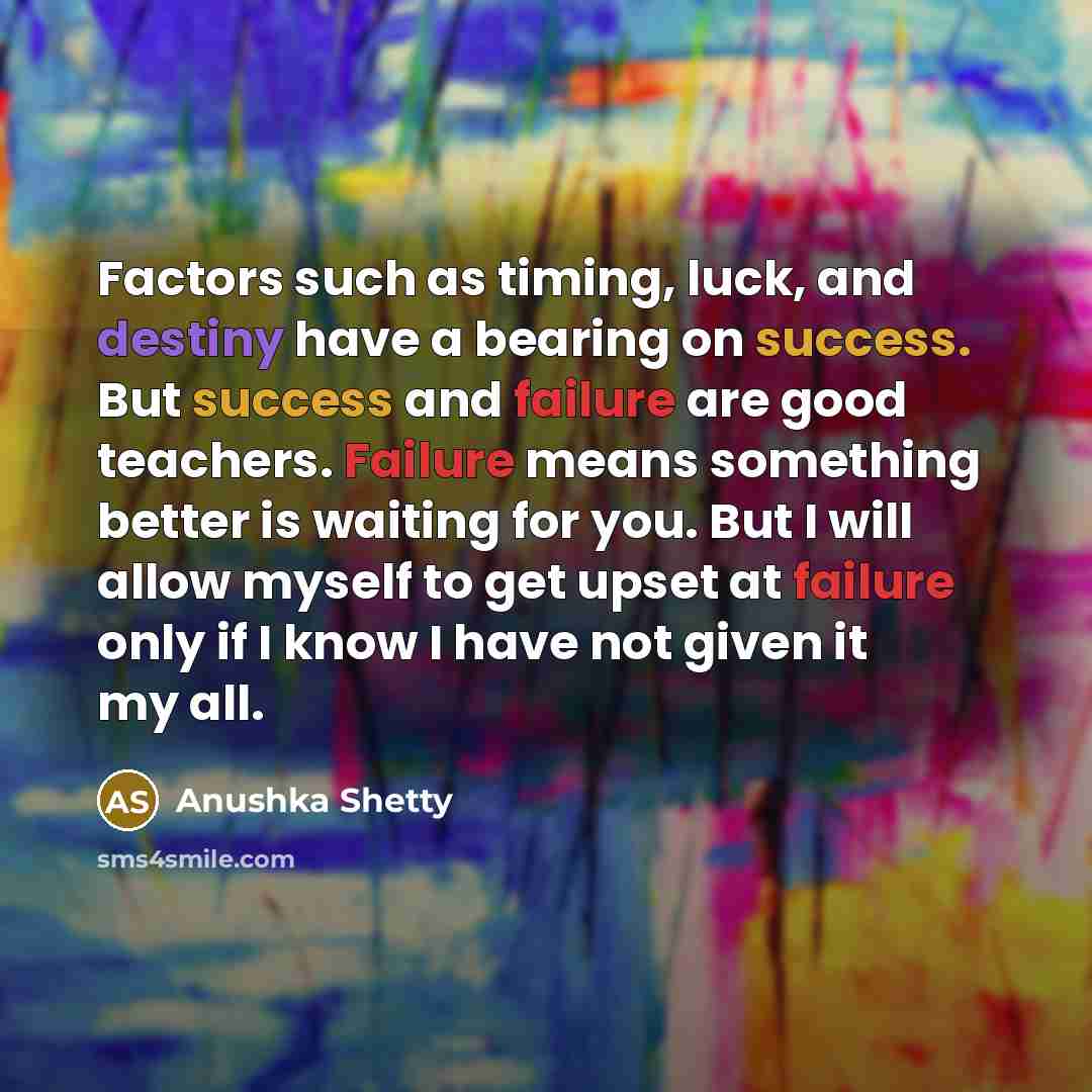 “Factors such as timing, luck, and destiny have a bearing on success. But success and failure are good teachers. Failure means something better is waiting for you. But I will allow myself to get upset at failure only if I know I have not given it my all.” quote by Anushka Shetty