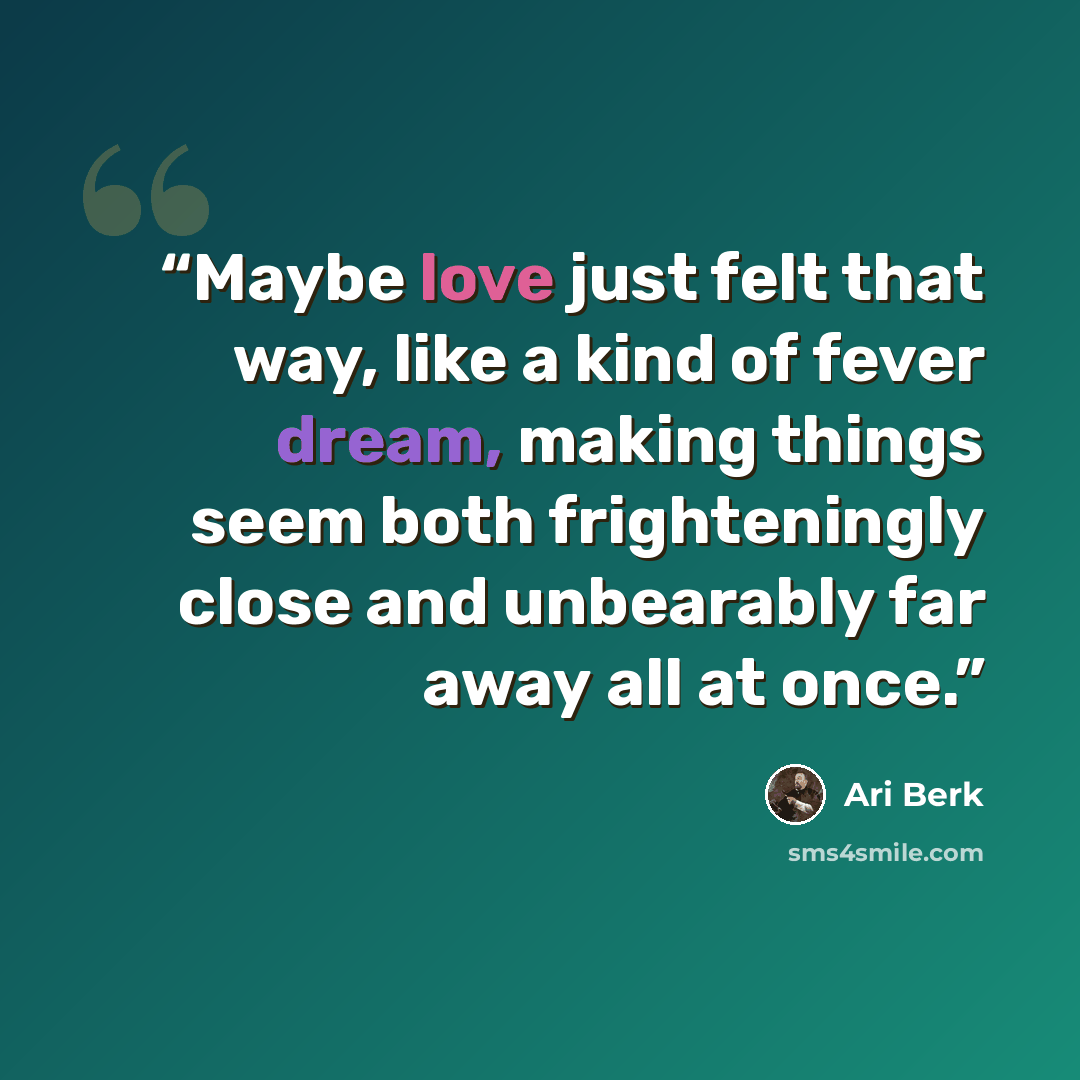 “Maybe love just felt that way, like a kind of fever dream, making things seem both frighteningly close and unbearably far away all at once.” quote by Ari Berk