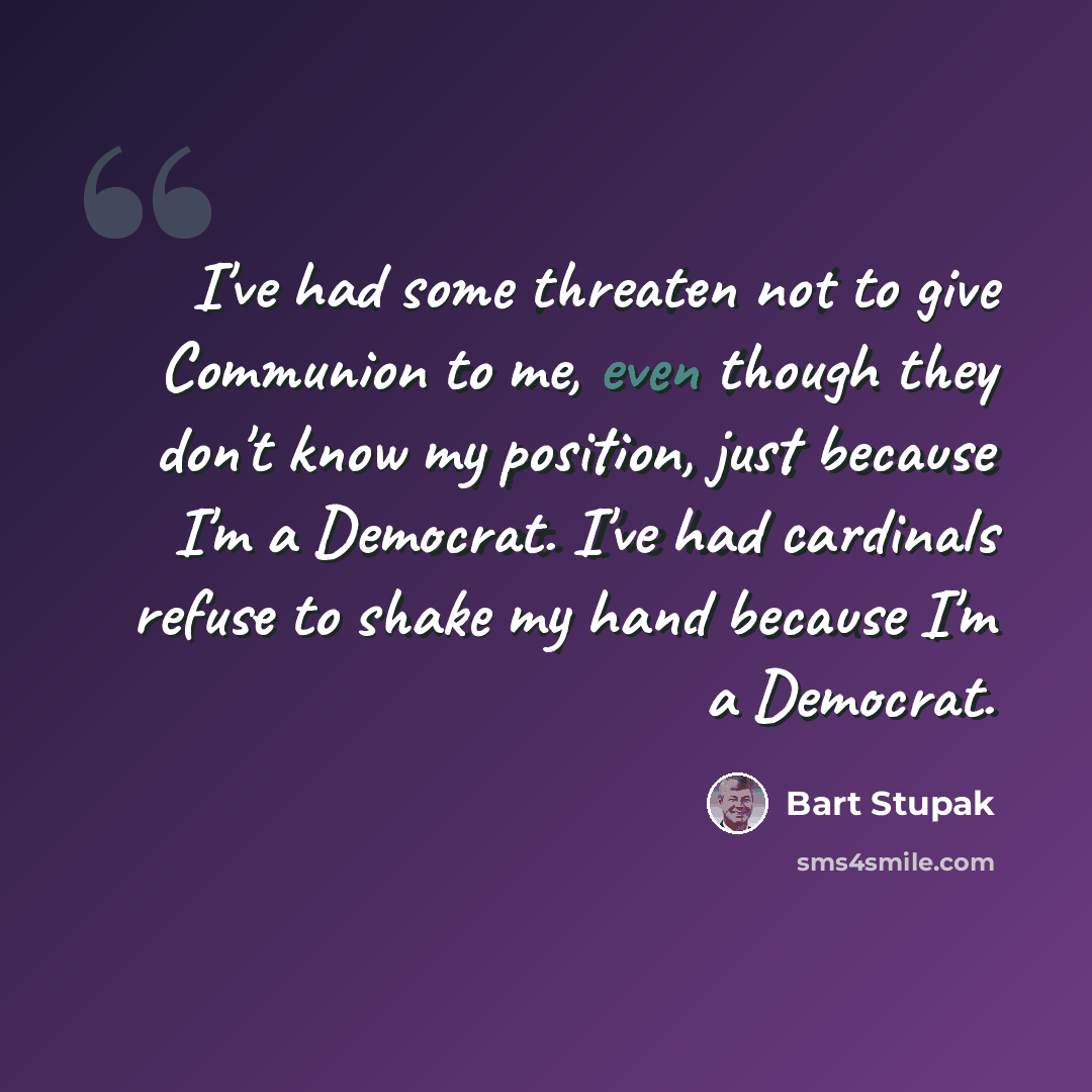 “I've had some threaten not to give Communion to me, even though they don't know my position, just because I'm a Democrat. I've had cardinals refuse to shake my hand because I'm a Democrat.” quote by Bart Stupak