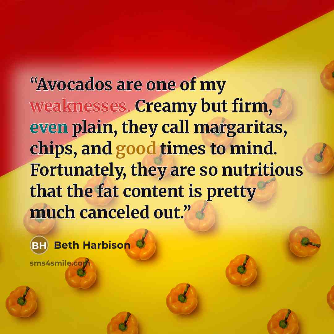 “Avocados are one of my weaknesses. Creamy but firm, even plain, they call margaritas, chips, and good times to mind. Fortunately, they are so nutritious that the fat content is pretty much canceled out.” quote by Beth Harbison