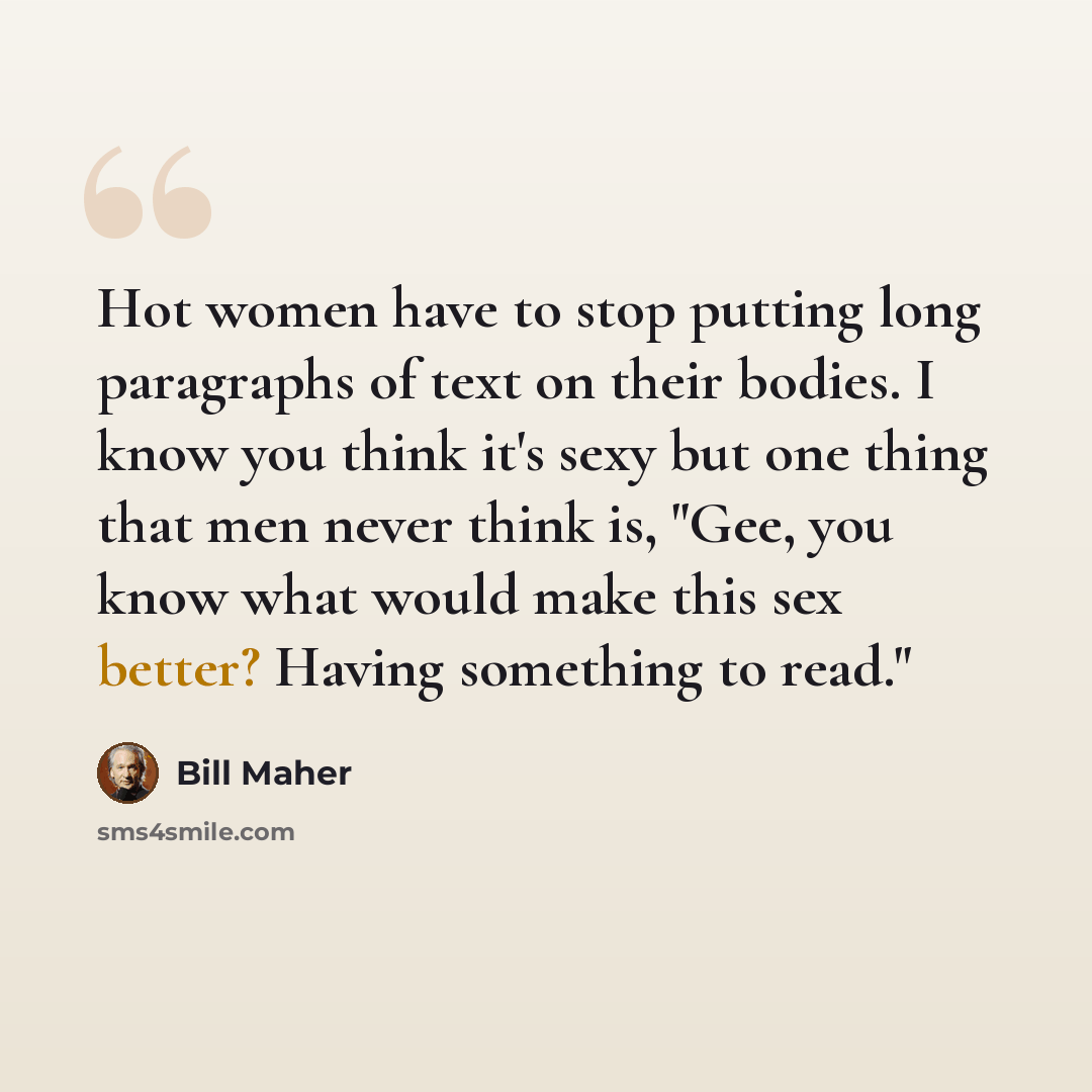 “Hot women have to stop putting long paragraphs of text on their bodies. I know you think it's sexy but one thing that men never think is, "Gee, you know what would make this sex better? Having something to read."” quote by Bill Maher