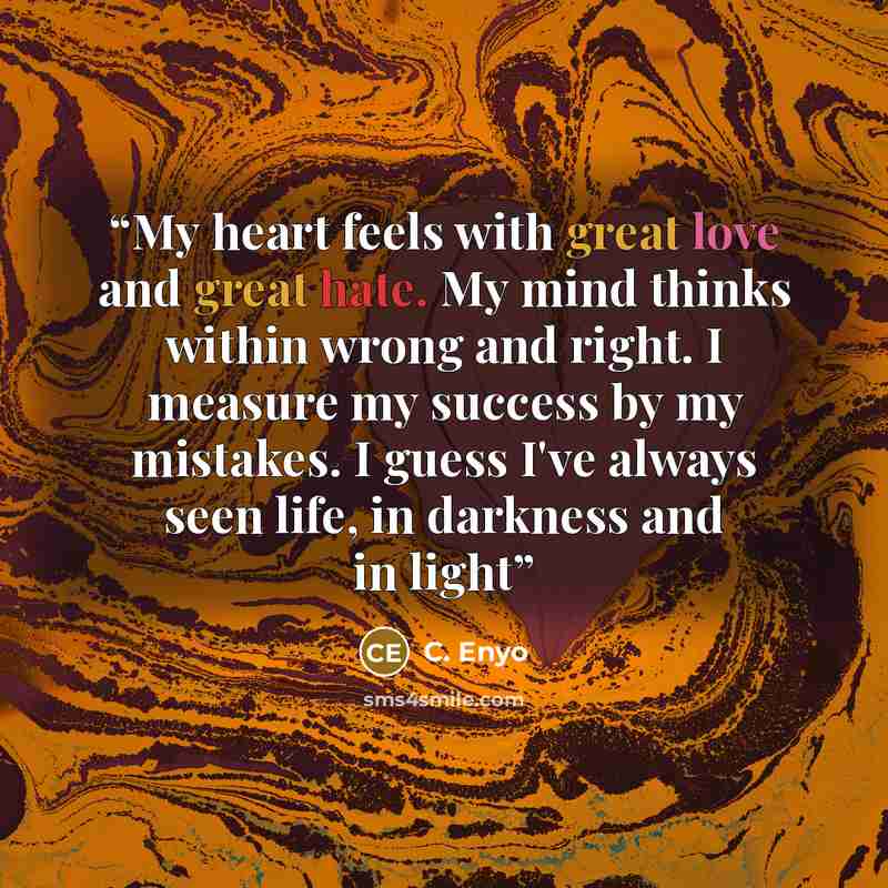 “My heart feels with great love and great hate. My mind thinks within wrong and right. I measure my success by my mistakes. I guess I've always seen life, in darkness and in light” quote by C. Enyo
