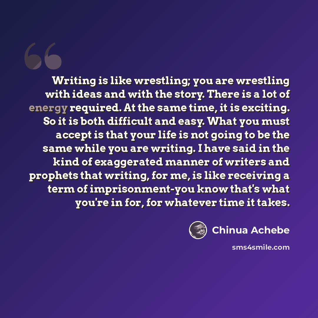 “Writing is like wrestling; you are wrestling with ideas and with the story. There is a lot of energy required. At the same time, it is exciting. So it is both difficult and easy. What you must accept is that your life is not going to be the same while you are writing. I have said in the kind of…” quote by Chinua Achebe