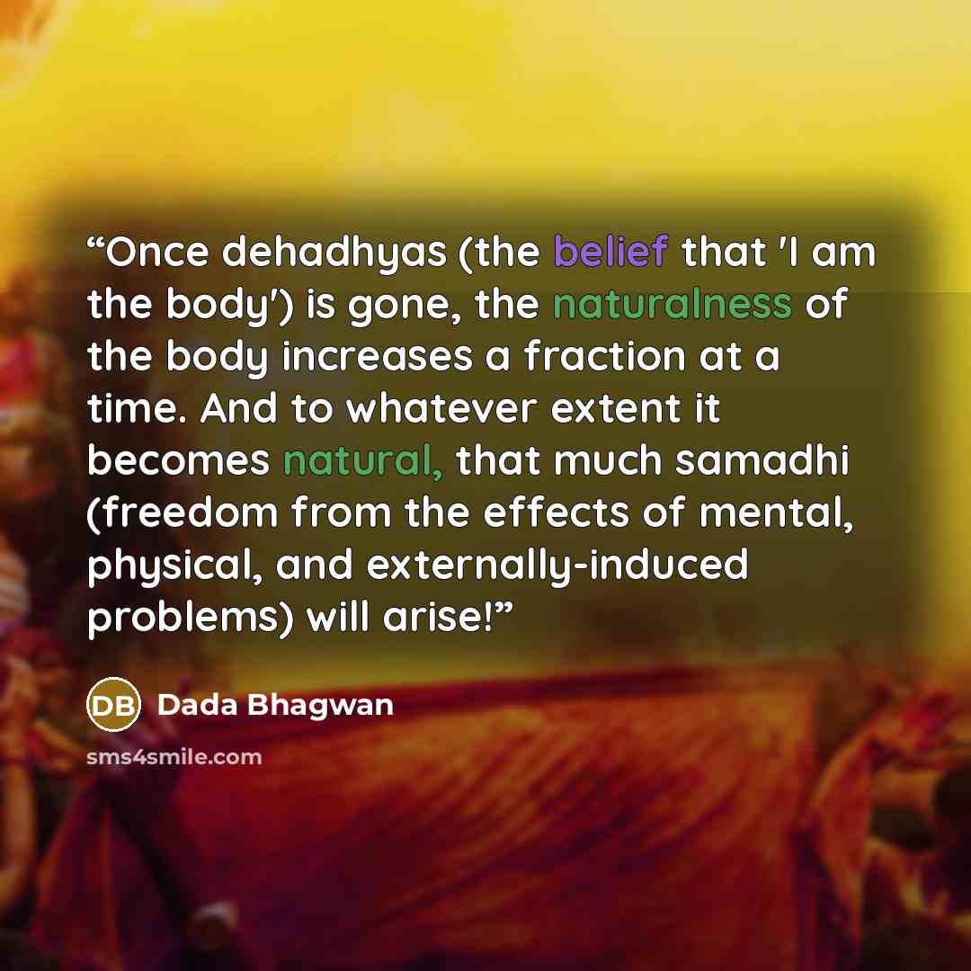 “Once dehadhyas (the belief that 'I am the body') is gone, the naturalness of the body increases a fraction at a time. And to whatever extent it becomes natural, that much samadhi (freedom from the effects of mental, physical, and externally-induced problems) will arise!” quote by Dada Bhagwan
