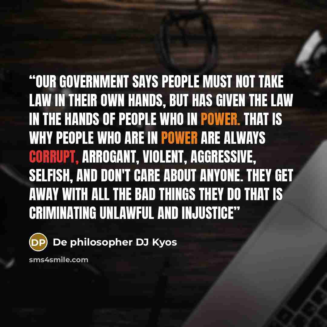 “Our government says people must not take law in their own hands, But has given the law in the hands of people who in power. That is why people who are in power are always corrupt, arrogant, violent, Aggressive, selfish, and don't care about anyone. They get away with all the bad things they do…” quote by De philosopher DJ Kyos