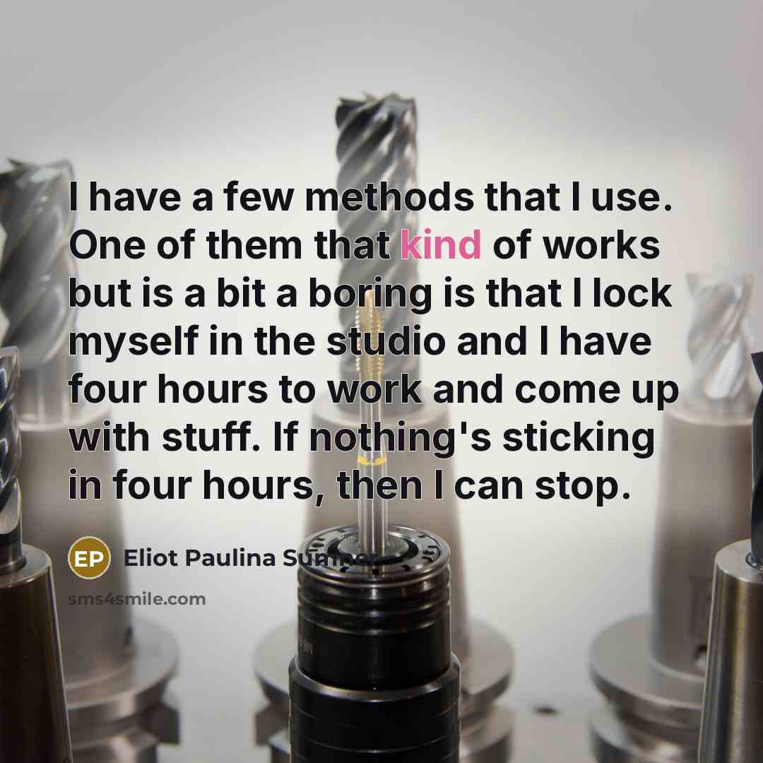 “I have a few methods that I use. One of them that kind of works but is a bit a boring is that I lock myself in the studio and I have four hours to work and come up with stuff. If nothing's sticking in four hours, then I can stop.” quote by Eliot Paulina Sumner