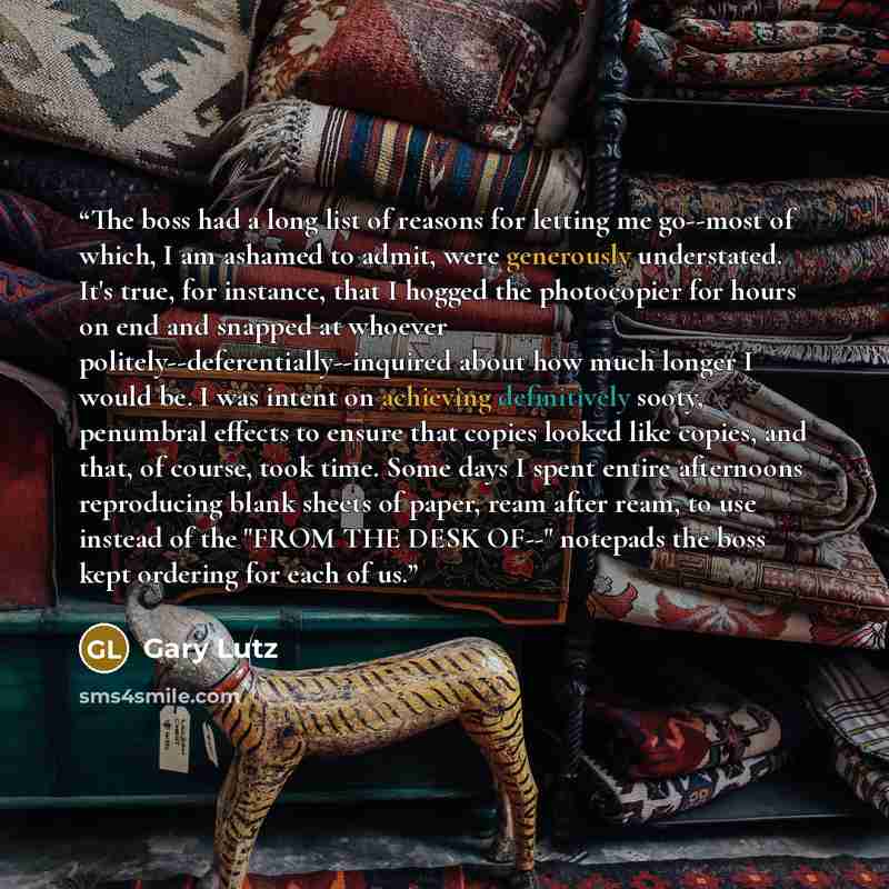 “The boss had a long list of reasons for letting me go--most of which, I am ashamed to admit, were generously understated. It's true, for instance, that I hogged the photocopier for hours on end and snapped at whoever politely--deferentially--inquired about how much longer I would be. I was intent…” quote by Gary Lutz