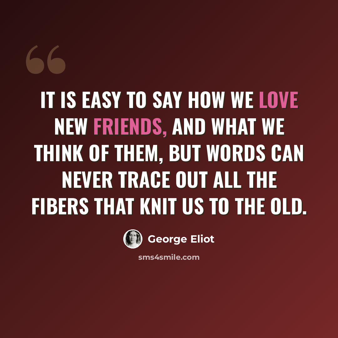 “It is easy to say how we love new friends, and what we think of them, but words can never trace out all the fibers that knit us to the old.” quote by George Eliot