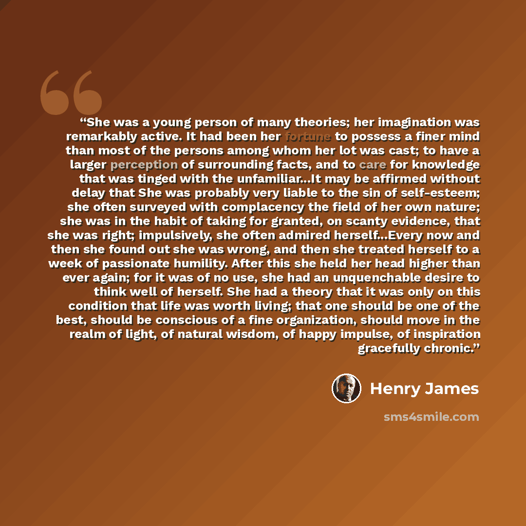 “She was a young person of many theories; her imagination was remarkably active. It had been her fortune to possess a finer mind than most of the persons among whom her lot was cast; to have a larger perception of surrounding facts, and to care for knowledge that was tinged with the unfamiliar...It…” quote by Henry James