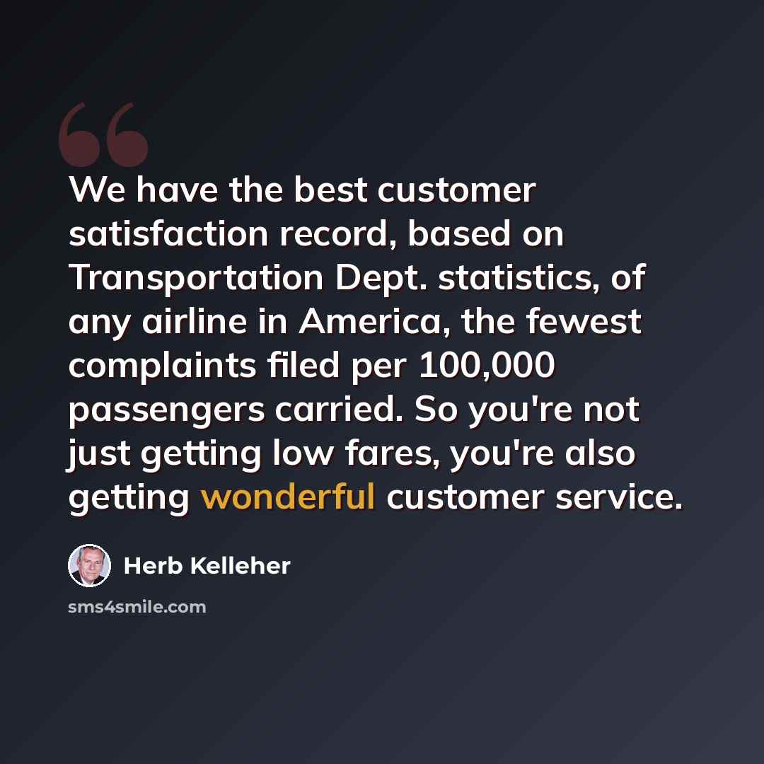 “We have the best customer satisfaction record, based on Transportation Dept. statistics, of any airline in America, the fewest complaints filed per 100,000 passengers carried. So you're not just getting low fares, you're also getting wonderful customer service.” quote by Herb Kelleher