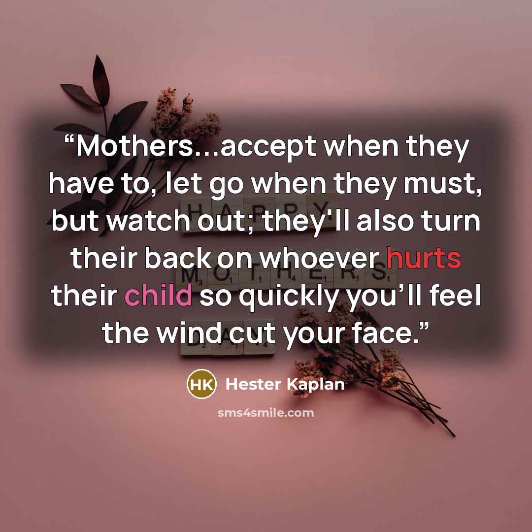 “Mothers...accept when they have to, let go when they must, but watch out; they'll also turn their back on whoever hurts their child so quickly you'll feel the wind cut your face.” quote by Hester Kaplan