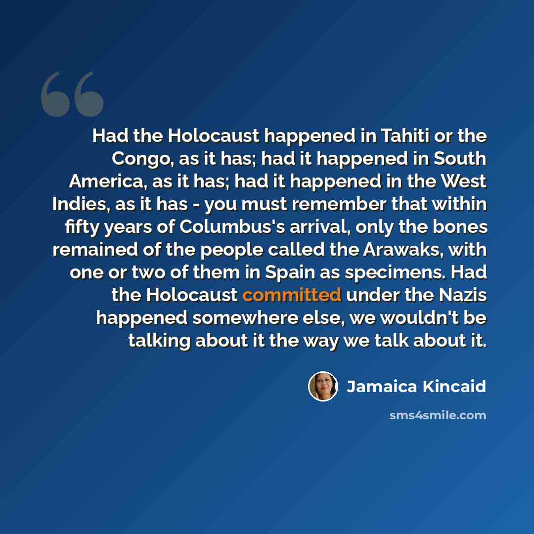 “Had the Holocaust happened in Tahiti or the Congo, as it has; had it happened in South America, as it has; had it happened in the West Indies, as it has - you must remember that within fifty years of Columbus's arrival, only the bones remained of the people called the Arawaks, with one or two of…” quote by Jamaica Kincaid