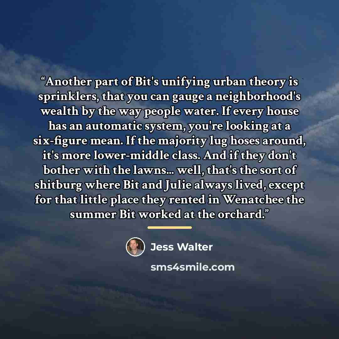 “Another part of Bit's unifying urban theory is sprinklers, that you can gauge a neighborhood's wealth by the way people water. If every house has an automatic system, you're looking at a six-figure mean. If the majority lug hoses around, it's more lower-middle class. And if they don't bother with…” quote by Jess Walter