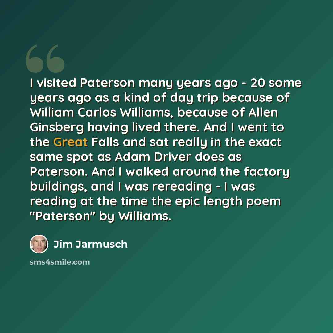 “I visited Paterson many years ago - 20 some years ago as a kind of day trip because of William Carlos Williams, because of Allen Ginsberg having lived there. And I went to the Great Falls and sat really in the exact same spot as Adam Driver does as Paterson. And I walked around the factory…” quote by Jim Jarmusch