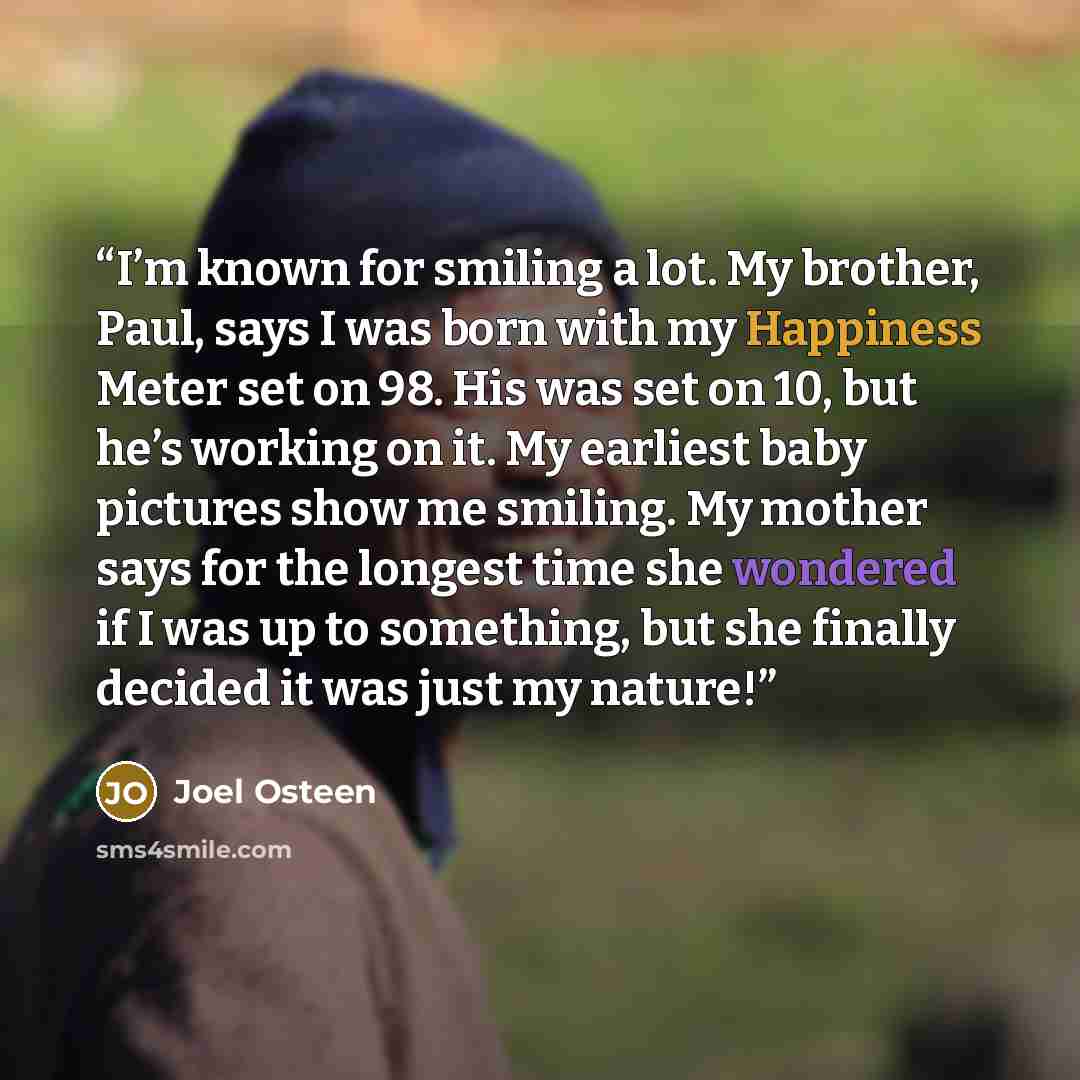 “I’m known for smiling a lot. My brother, Paul, says I was born with my Happiness Meter set on 98. His was set on 10, but he’s working on it. My earliest baby pictures show me smiling. My mother says for the longest time she wondered if I was up to something, but she finally decided it was just my…” quote by Joel Osteen