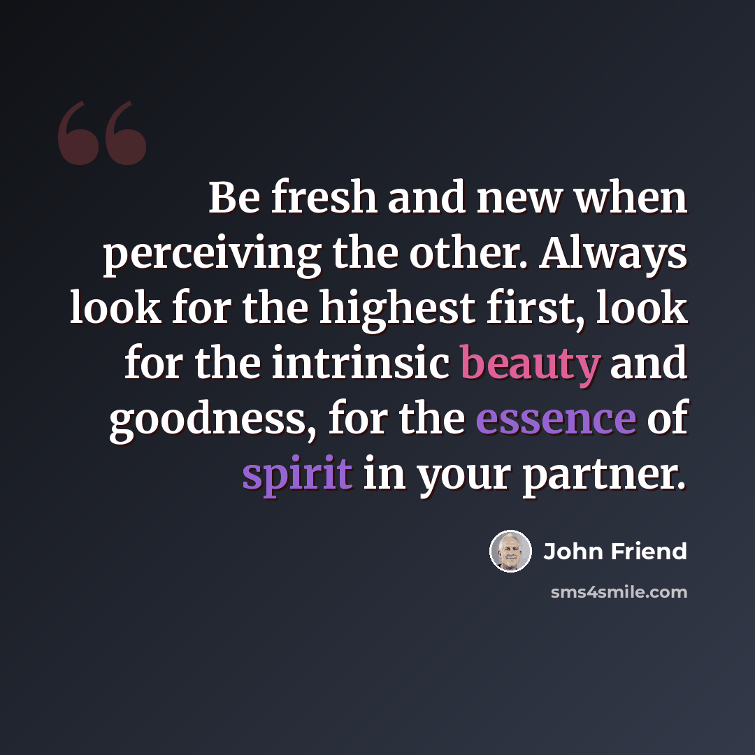 “Be fresh and new when perceiving the other. Always look for the highest first, look for the intrinsic beauty and goodness, for the essence of spirit in your partner.” quote by John Friend