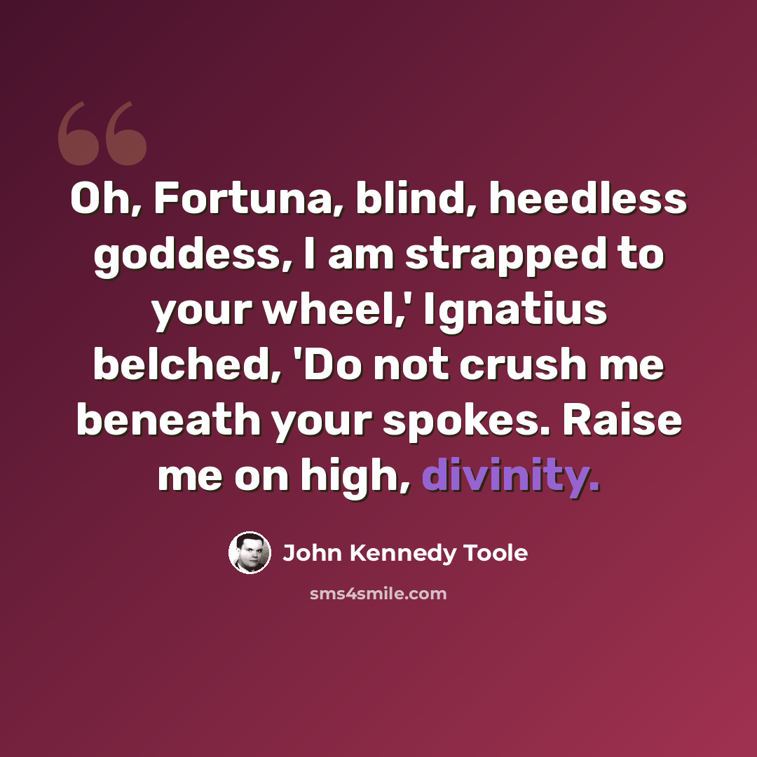 “Oh, Fortuna, blind, heedless goddess, I am strapped to your wheel,' Ignatius belched, 'Do not crush me beneath your spokes. Raise me on high, divinity.” quote by John Kennedy Toole