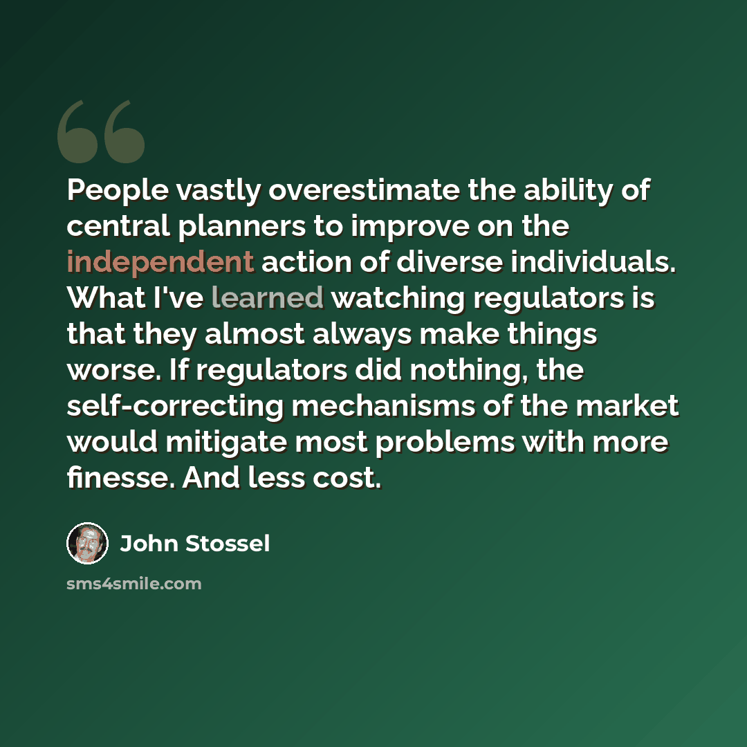“People vastly overestimate the ability of central planners to improve on the independent action of diverse individuals. What I've learned watching regulators is that they almost always make things worse. If regulators did nothing, the self-correcting mechanisms of the market would mitigate most…” quote by John Stossel