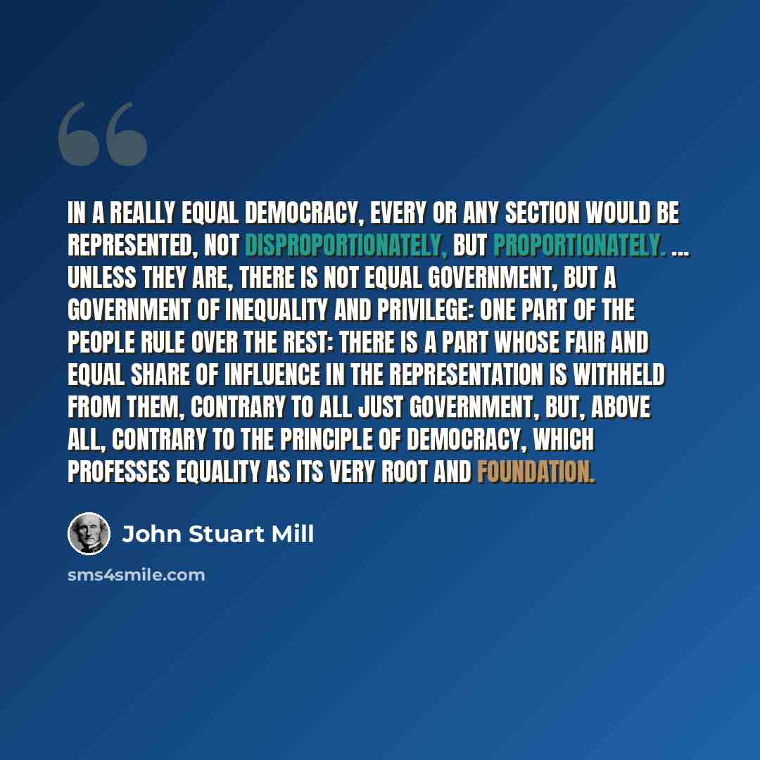 “In a really equal democracy, every or any section would be represented, not disproportionately, but proportionately. ... Unless they are, there is not equal government, but a government of inequality and privilege: one part of the people rule over the rest: there is a part whose fair and equal…” quote by John Stuart Mill
