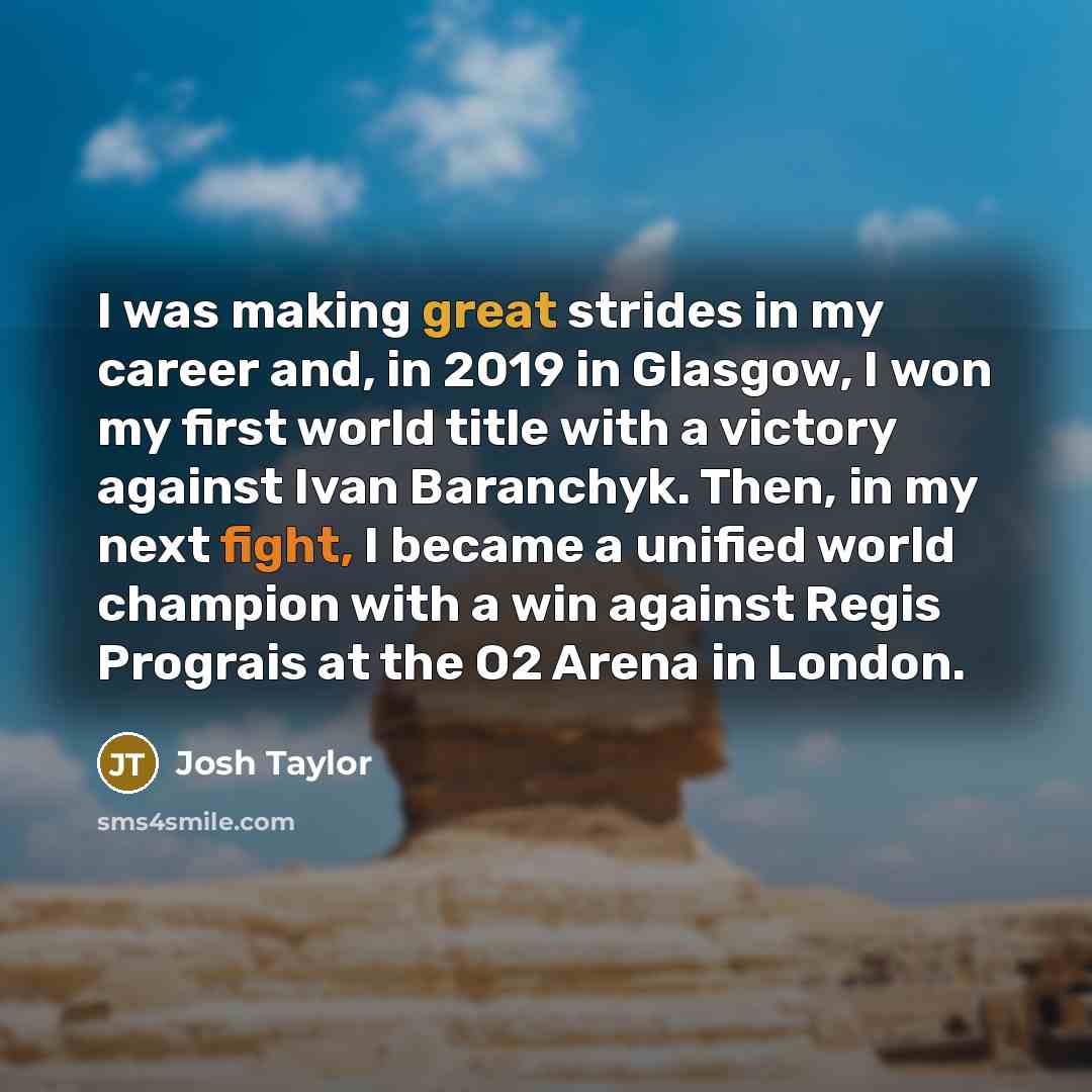 “I was making great strides in my career and, in 2019 in Glasgow, I won my first world title with a victory against Ivan Baranchyk. Then, in my next fight, I became a unified world champion with a win against Regis Prograis at the O2 Arena in London.” quote by Josh Taylor