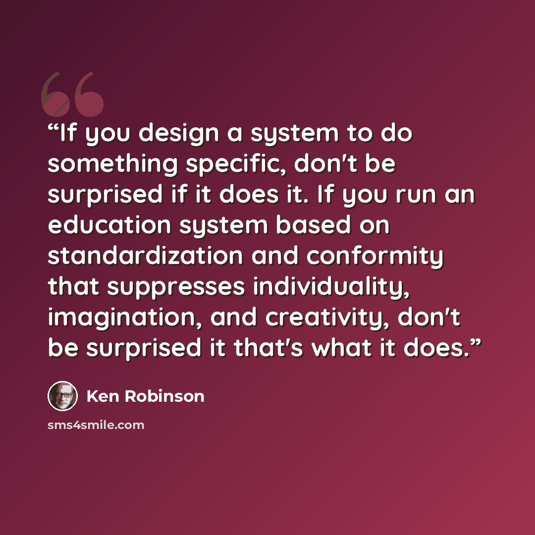 “If you design a system to do something specific, don't be surprised if it does it. If you run an education system based on standardization and conformity that suppresses individuality, imagination, and creativity, don't be surprised it that's what it does.” quote by Ken Robinson