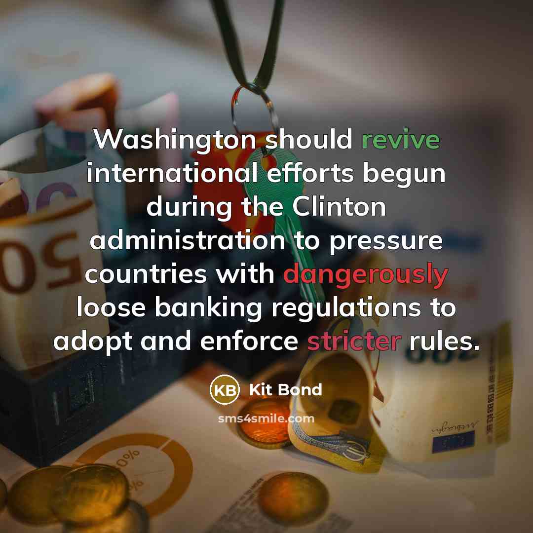 “Washington should revive international efforts begun during the Clinton administration to pressure countries with dangerously loose banking regulations to adopt and enforce stricter rules.” quote by Kit Bond