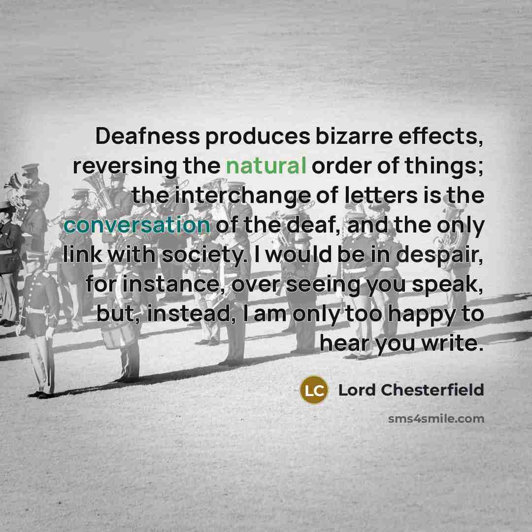 “Deafness produces bizarre effects, reversing the natural order of things; the interchange of letters is the conversation of the deaf, and the only link with society. I would be in despair, for instance, over seeing you speak, but, instead, I am only too happy to hear you write.” quote by Lord Chesterfield