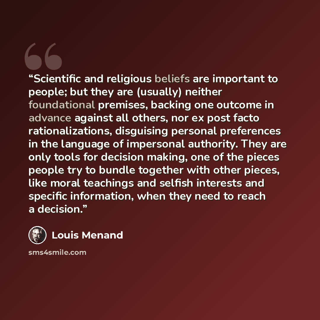 “Scientific and religious beliefs are important to people; but they are (usually) neither foundational premises, backing one outcome in advance against all others, nor ex post facto rationalizations, disguising personal preferences in the language of impersonal authority. They are only tools for…” quote by Louis Menand