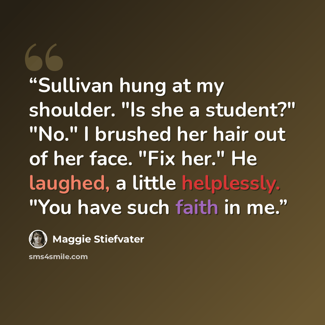 “Sullivan hung at my shoulder. "Is she a student?" "No." I brushed her hair out of her face. "Fix her." He laughed, a little helplessly. "You have such faith in me.” quote by Maggie Stiefvater