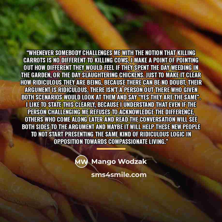 “Whenever somebody challenges me with the notion that killing carrots is no different to killing cows, I make a point of pointing out how different they would feel if they spent the day weeding in the garden, or the day slaughtering chickens. Just to make it clear how ridiculous they are being…” quote by Mango Wodzak