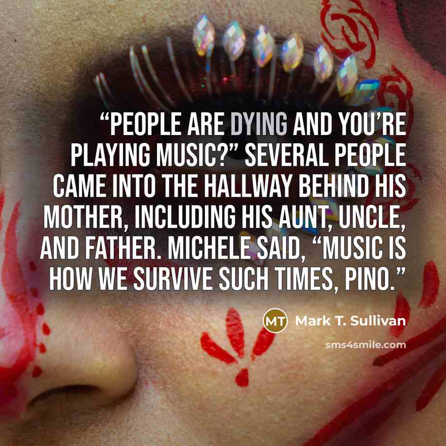 “People are dying and you’re playing music?” Several people came into the hallway behind his mother, including his aunt, uncle, and father. Michele said, “Music is how we survive such times, Pino.” quote by Mark T. Sullivan