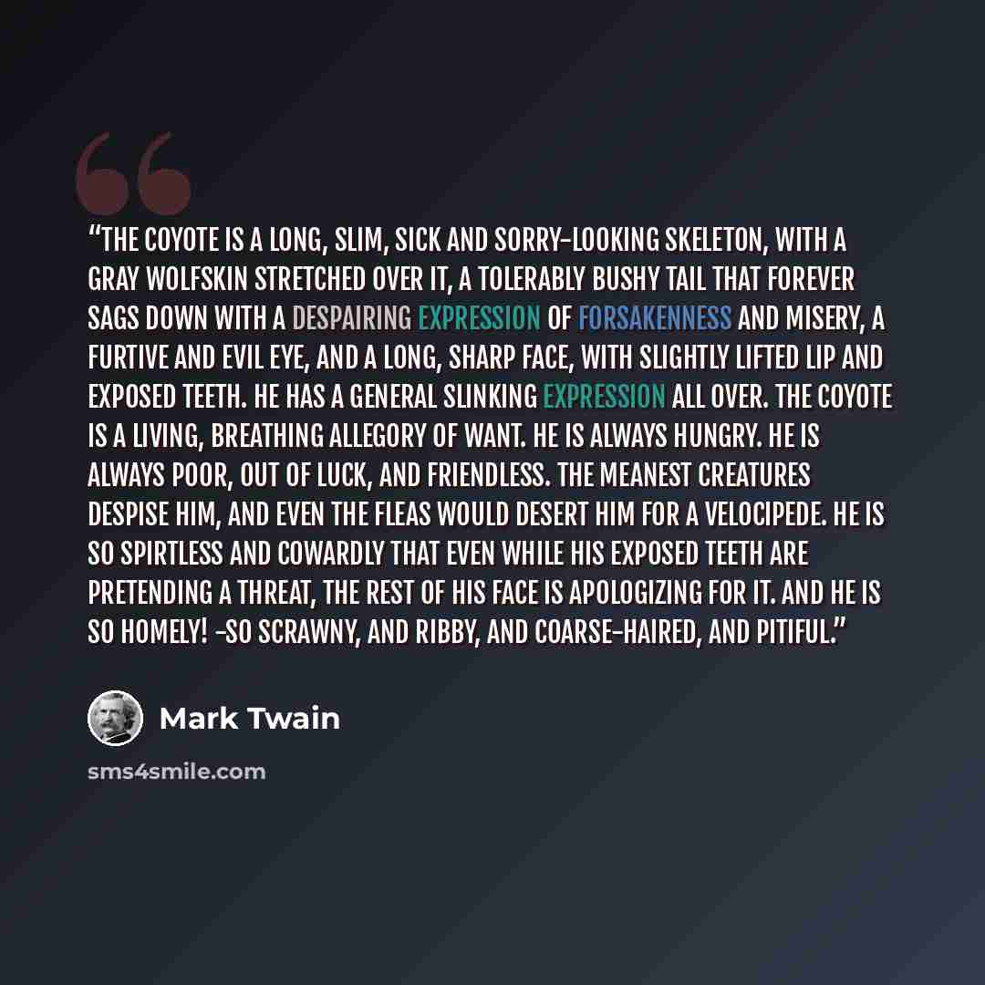 “The coyote is a long, slim, sick and sorry-looking skeleton, with a gray wolfskin stretched over it, a tolerably bushy tail that forever sags down with a despairing expression of forsakenness and misery, a furtive and evil eye, and a long, sharp face, with slightly lifted lip and exposed teeth. He…” quote by Mark Twain