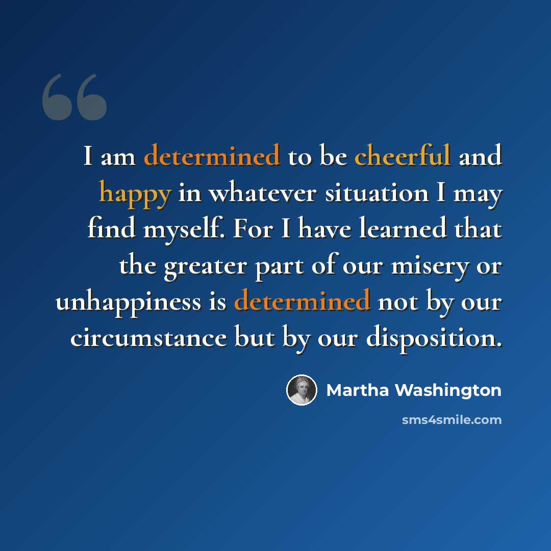 “I am determined to be cheerful and happy in whatever situation I may find myself. For I have learned that the greater part of our misery or unhappiness is determined not by our circumstance but by our disposition.” quote by Martha Washington