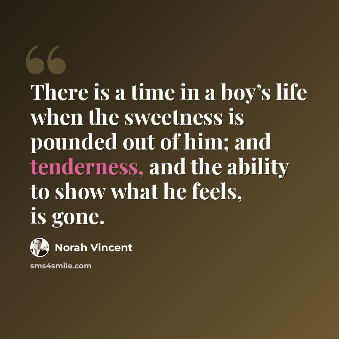 “There is a time in a boy’s life when the sweetness is pounded out of him; and tenderness, and the ability to show what he feels, is gone.” quote by Norah Vincent
