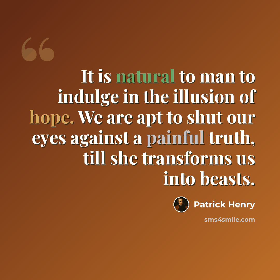 “It is natural to man to indulge in the illusion of hope. We are apt to shut our eyes against a painful truth, till she transforms us into beasts.” quote by Patrick Henry