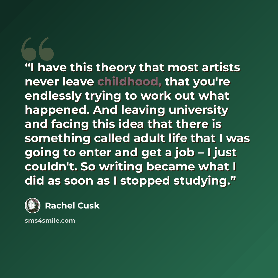 “I have this theory that most artists never leave childhood, that you're endlessly trying to work out what happened. And leaving university and facing this idea that there is something called adult life that I was going to enter and get a job – I just couldn't. So writing became what I did as soon…” quote by Rachel Cusk