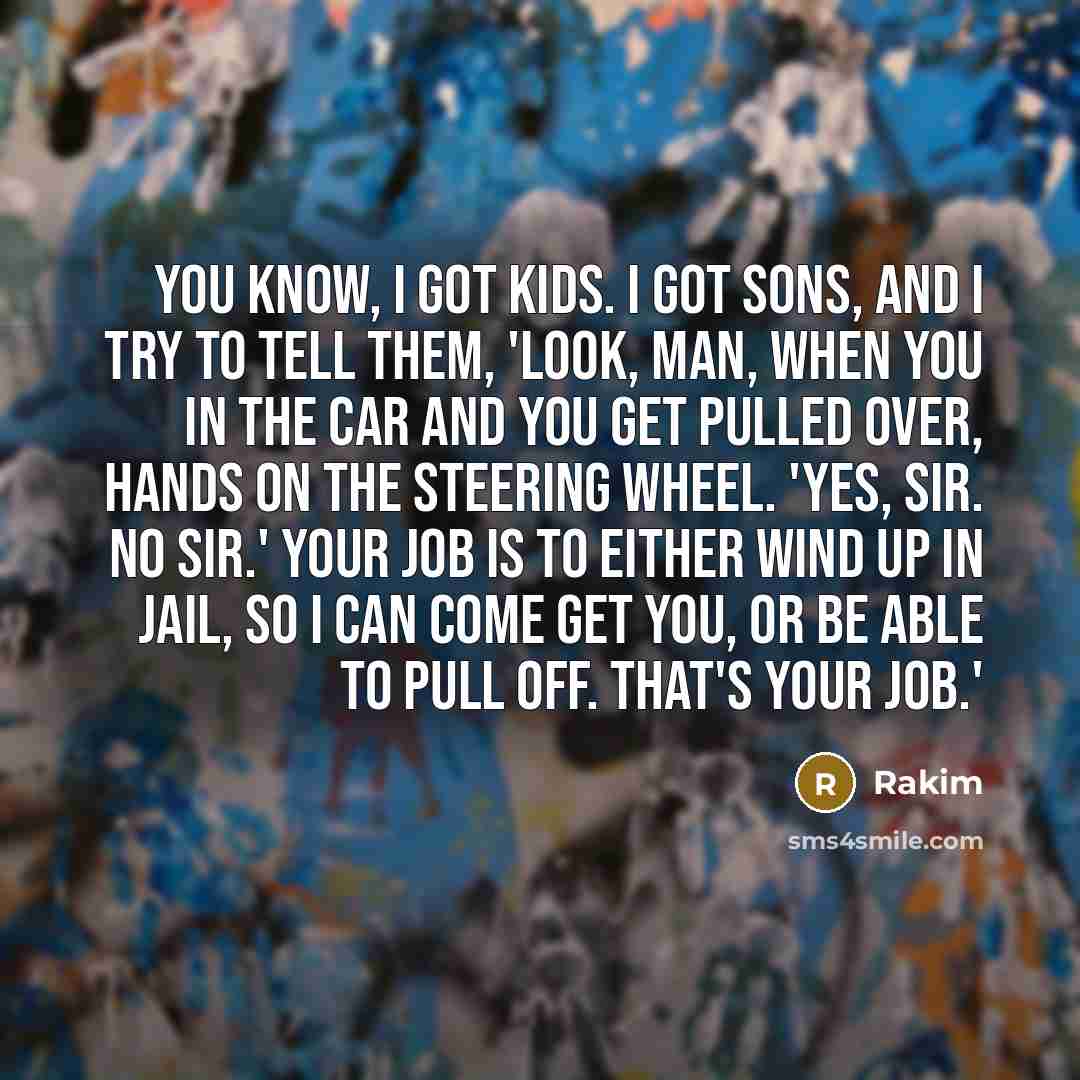 “You know, I got kids. I got sons, and I try to tell them, 'Look, man, when you in the car and you get pulled over, hands on the steering wheel. 'Yes, sir. No sir.' Your job is to either wind up in jail, so I can come get you, or be able to pull off. That's your job.'” quote by Rakim