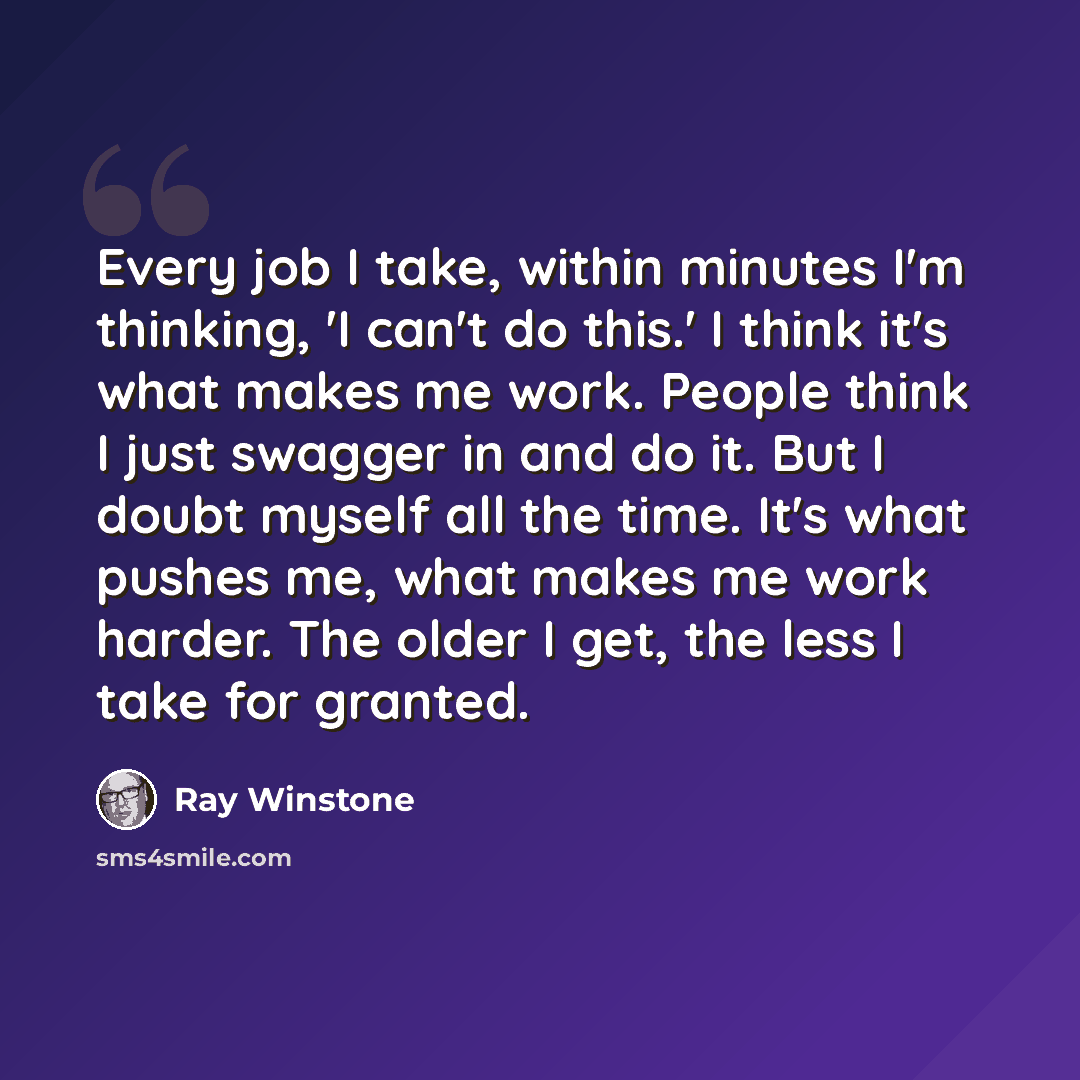 “Every job I take, within minutes I'm thinking, 'I can't do this.' I think it's what makes me work. People think I just swagger in and do it. But I doubt myself all the time. It's what pushes me, what makes me work harder. The older I get, the less I take for granted.” quote by Ray Winstone