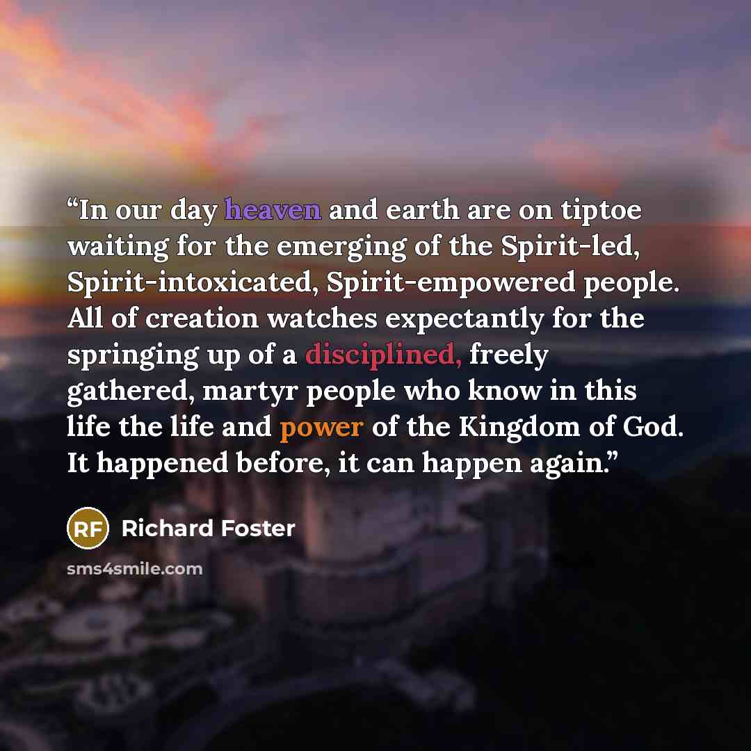 “In our day heaven and earth are on tiptoe waiting for the emerging of the Spirit-led, Spirit-intoxicated, Spirit-empowered people. All of creation watches expectantly for the springing up of a disciplined, freely gathered, martyr people who know in this life the life and power of the Kingdom of…” quote by Richard Foster