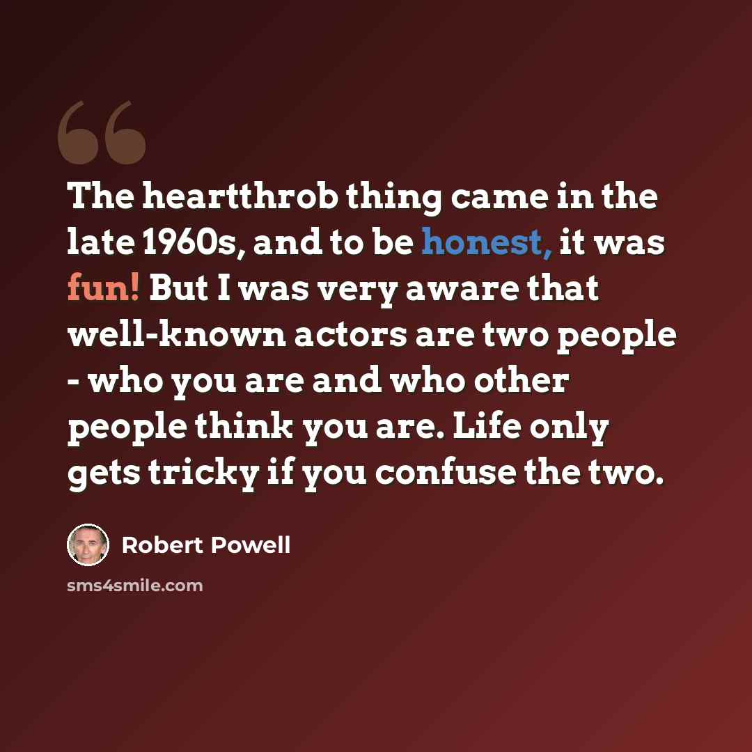 “The heartthrob thing came in the late 1960s, and to be honest, it was fun! But I was very aware that well-known actors are two people - who you are and who other people think you are. Life only gets tricky if you confuse the two.” quote by Robert Powell