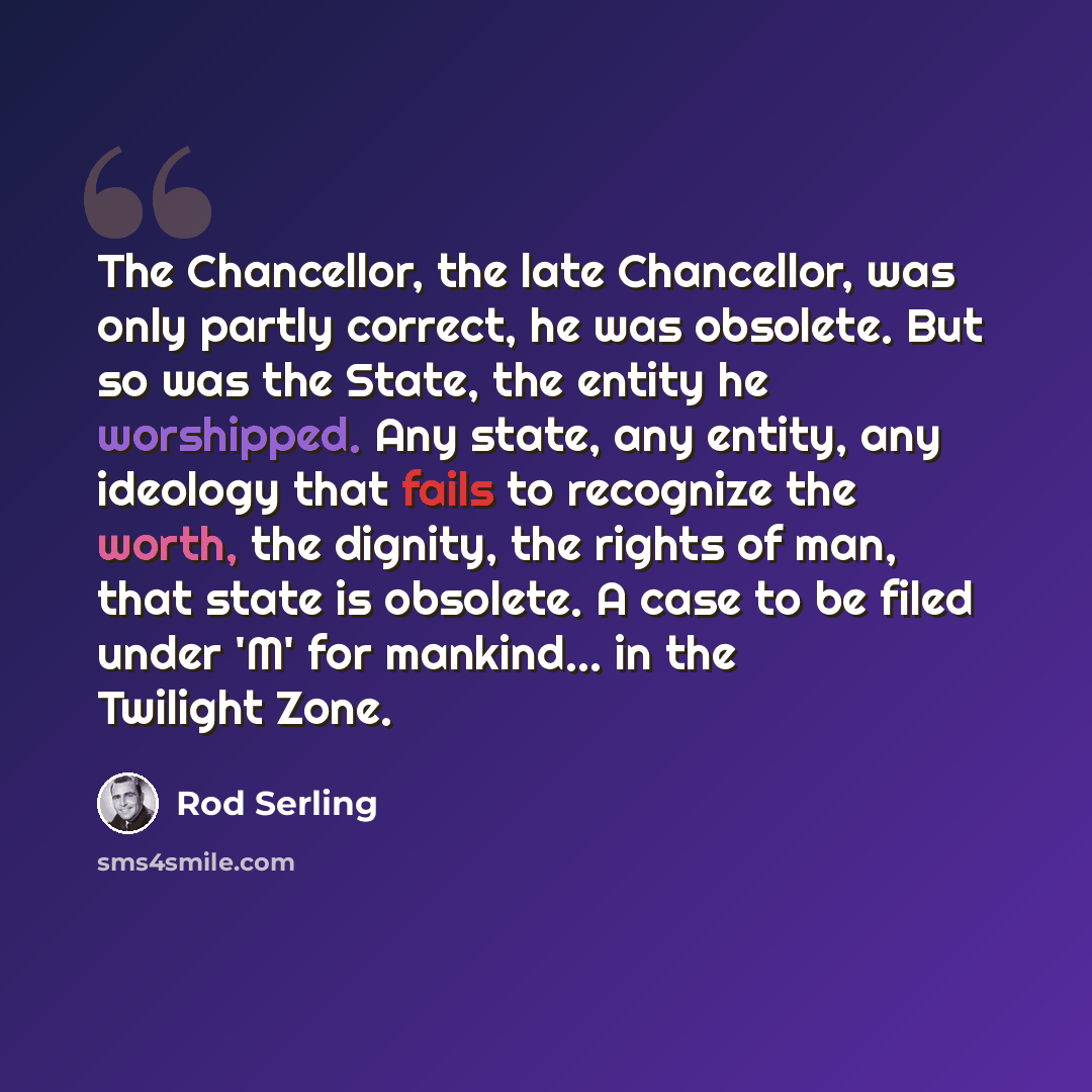 “The Chancellor, the late Chancellor, was only partly correct, he was obsolete. But so was the State, the entity he worshipped. Any state, any entity, any ideology that fails to recognize the worth, the dignity, the rights of man, that state is obsolete. A case to be filed under 'M' for mankind…” quote by Rod Serling