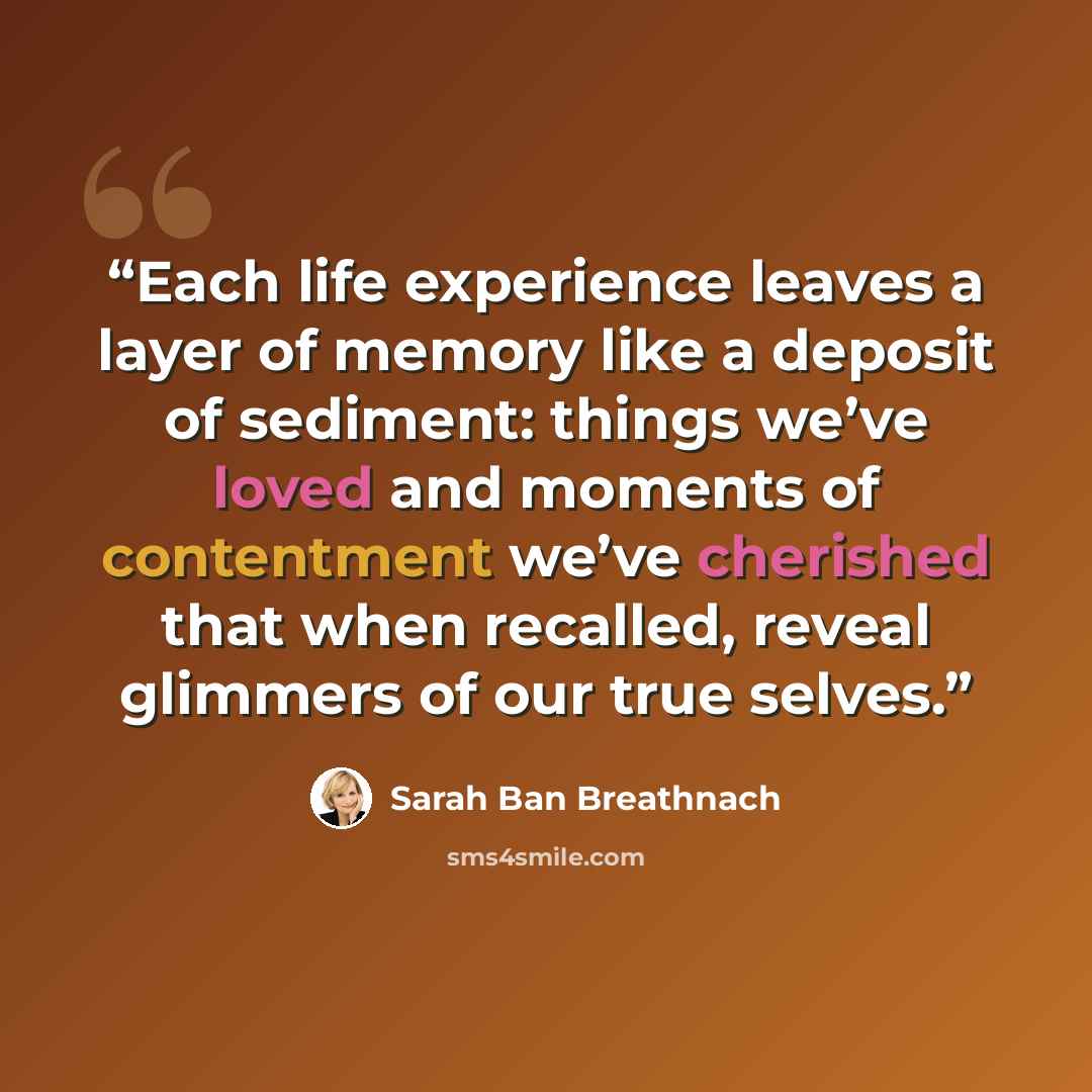 “Each life experience leaves a layer of memory like a deposit of sediment: things we’ve loved and moments of contentment we’ve cherished that when recalled, reveal glimmers of our true selves.” quote by Sarah Ban Breathnach