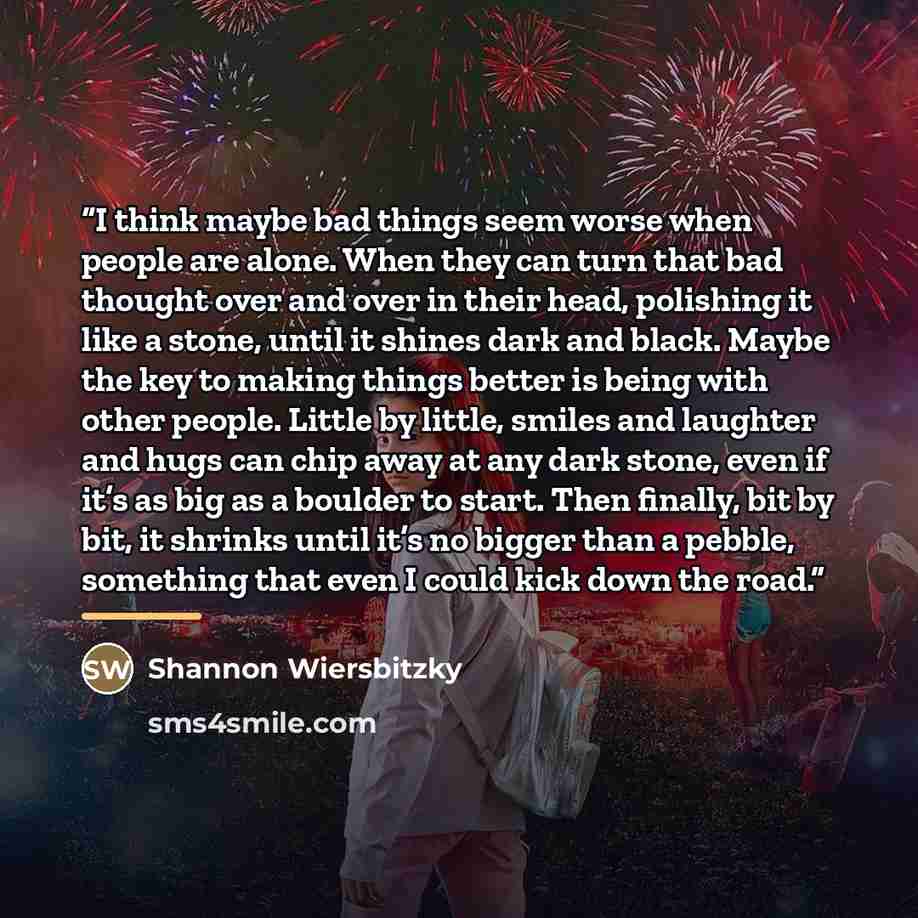 “I think maybe bad things seem worse when people are alone. When they can turn that bad thought over and over in their head, polishing it like a stone, until it shines dark and black. Maybe the key to making things better is being with other people. Little by little, smiles and laughter and hugs…” quote by Shannon Wiersbitzky