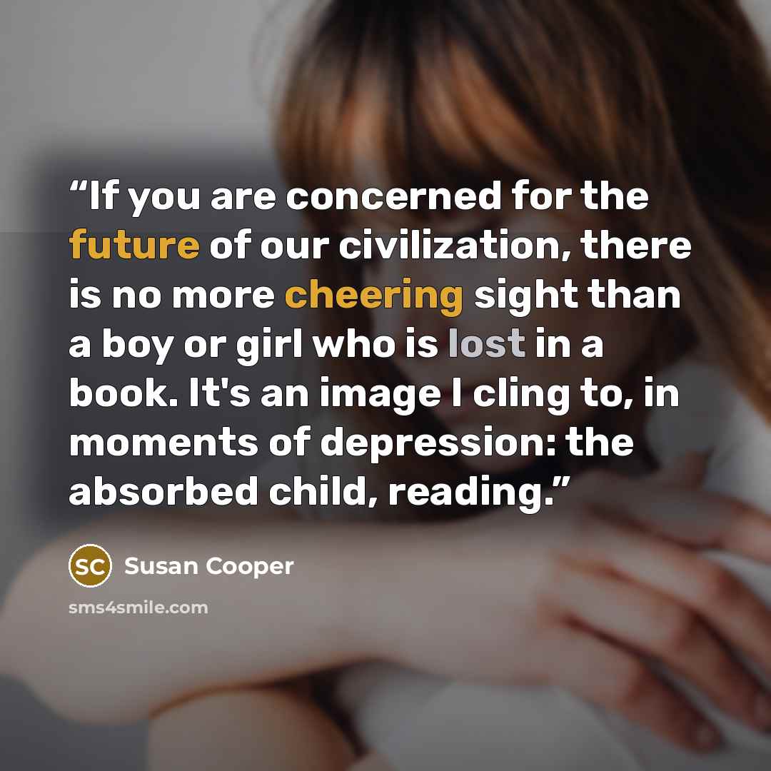 “If you are concerned for the future of our civilization, there is no more cheering sight than a boy or girl who is lost in a book. It's an image I cling to, in moments of depression: the absorbed child, reading.” quote by Susan Cooper