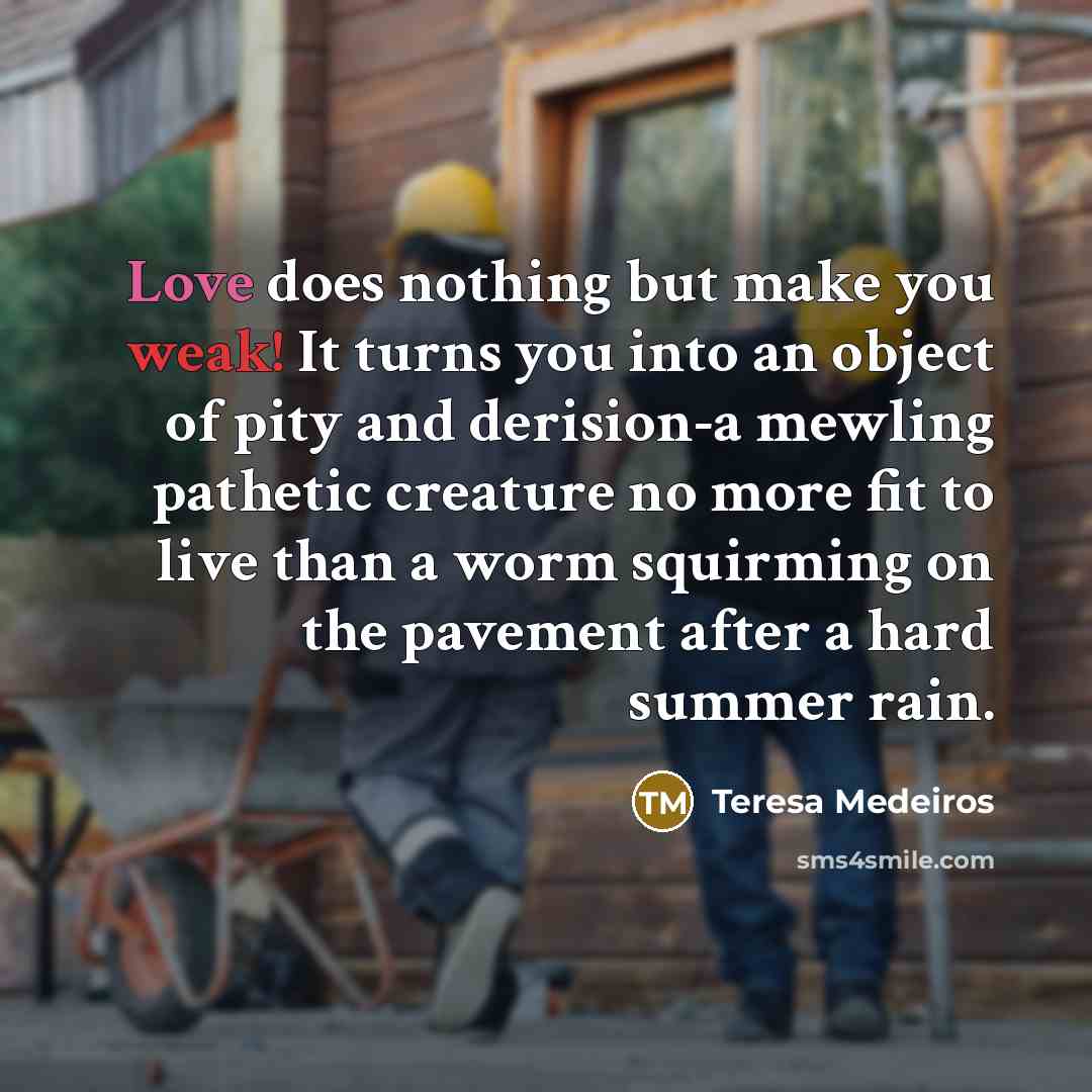 “Love does nothing but make you weak! It turns you into an object of pity and derision-a mewling pathetic creature no more fit to live than a worm squirming on the pavement after a hard summer rain.” quote by Teresa Medeiros